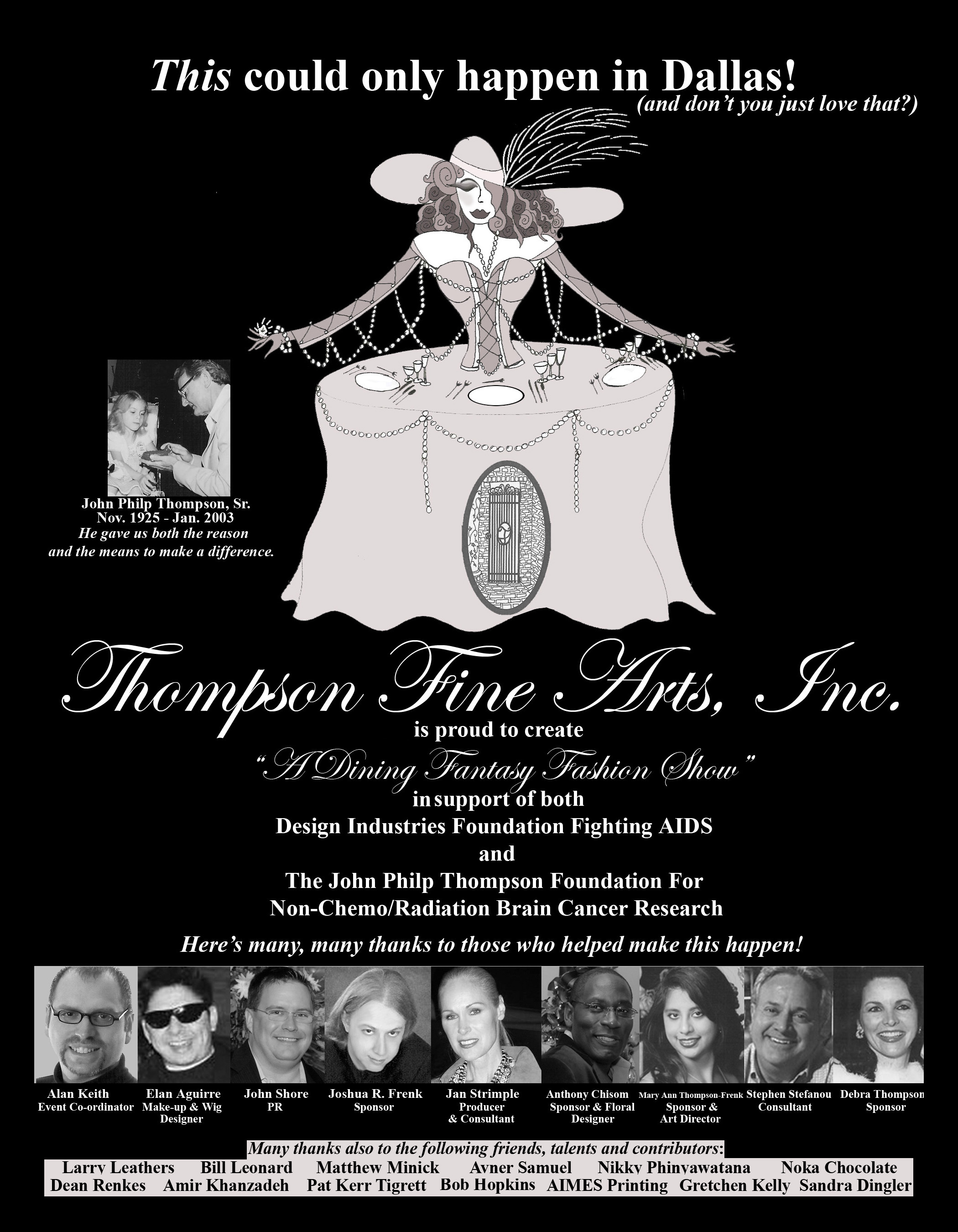 Thompson Fine Arts, Inc. is proud to create "A Dining Fantasy Fashion Show" in support of both Design Industries Foudnation Fighting AIDS and The John Philp Thompson Foundation For Non-chemo/Radiation Brain Cancer Research Here's many, many thanks to those who helped make this happen!: Alan Keith - Elan Aguirre - John Shore - Joshua R. Frenk - Jan Strimple - Anthony Chisom - Mary Ann Thompson-Frenk - Stephen Stefanou - Debra Thompson - Larry Leathers - Bill Leonard - Matthew Minick - Avner Samuel - Nikky Phinyawatana - Noka Chocolate - Dean Renkes - Amir Khanzadeh - Pat Kerr Tigrett - Bob Hopkins - AIMES Printing - Gretchen Kelly - Sandra Dingler